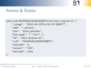Actions & Events
salt/job/20160422163250339970/ret/salt-minion-01 {
"_stamp": "2016-04-22T14:32:50.536877",
"cmd": "_return",
"fun": "disk.percent",
"fun_args": [ "/srv" ],
"id": "salt-minion-01",
"jid": "20160422163250339970",
"retcode": 0,
"return": "11%",
"success": true
}
B1 Systems GmbH Salt – Scalable Systems Management 30 / 47
 