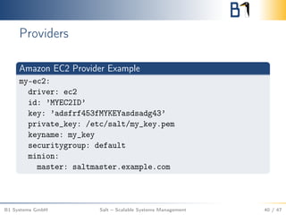 Providers
Amazon EC2 Provider Example
my-ec2:
driver: ec2
id: ’MYEC2ID’
key: ’adsfrf453fMYKEYasdsadg43’
private_key: /etc/salt/my_key.pem
keyname: my_key
securitygroup: default
minion:
master: saltmaster.example.com
B1 Systems GmbH Salt – Scalable Systems Management 40 / 47
 