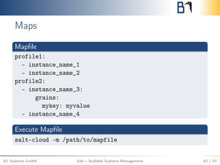 Maps
Mapﬁle
profile1:
- instance_name_1
- instance_name_2
profile2:
- instance_name_3:
grains:
mykey: myvalue
- instance_name_4
Execute Mapﬁle
salt-cloud -m /path/to/mapfile
B1 Systems GmbH Salt – Scalable Systems Management 43 / 47
 