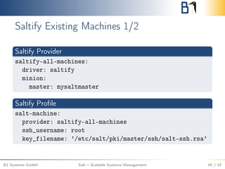 Saltify Existing Machines 1/2
Saltify Provider
saltify-all-machines:
driver: saltify
minion:
master: mysaltmaster
Saltify Proﬁle
salt-machine:
provider: saltify-all-machines
ssh_username: root
key_filename: ’/etc/salt/pki/master/ssh/salt-ssh.rsa’
B1 Systems GmbH Salt – Scalable Systems Management 45 / 47
 