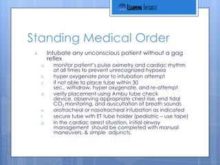 Standing Medical Order
 4.        Intubate any unconscious patient without a gag
           reflex
      a.     monitor patient’s pulse oximetry and cardiac rhythm
             at all times to prevent unrecognized hypoxia
      b.     hyper oxygenate prior to intubation attempt
      c.     if not able to place tube within 30
             sec., withdraw, hyper oxygenate, and re-attempt
      d.     verify placement using Ambu tube check
             device, observing appropriate chest rise, end tidal
             CO2 monitoring, and auscultation of breath sounds
      e.     orotracheal or nasotracheal intubation as indicated
      f.     secure tube with ET tube holder (pediatric – use tape)
      g.     in the cardiac arrest situation, initial airway
             management should be completed with manual
             maneuvers, & simple adjuncts.
 