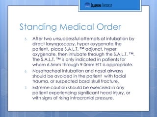 Standing Medical Order
 5.   After two unsuccessful attempts at intubation by
      direct laryngoscopy, hyper oxygenate the
      patient, place S.A.L.T. ™ adjunct, hyper
      oxygenate, then intubate through the S.A.L.T. ™.
      The S.A.L.T. ™ is only indicated in patients for
      whom 6.5mm through 9.0mm ETT is appropriate.
 6.   Nasotracheal intubation and nasal airways
      should be avoided in the patient with facial
      trauma, or suspected basal skull fracture.
 7.   Extreme caution should be exercised in any
      patient experiencing significant head injury, or
      with signs of rising intracranial pressure.
 