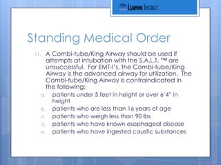 Standing Medical Order
 11.        A Combi-tube/King Airway should be used if
            attempts at intubation with the S.A.L.T. ™ are
            unsuccessful. For EMT-I’s, the Combi-tube/King
            Airway is the advanced airway for utilization. The
            Combi-tube/King Airway is contraindicated in
            the following:
       a.     patients under 5 feet in height or over 6’4” in
              height
       b.     patients who are less than 16 years of age
       c.     patients who weigh less than 90 lbs
       d.     patients who have known esophageal disease
       e.     patients who have ingested caustic substances
 