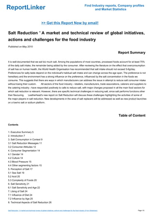 ReportLinker Find Industry reports, Company profiles
and Market Statistics
>> Get this Report Now by email!
Salt Reduction ' A market and technical review of global initiatives,
actions and challenges for the food industry
Published on May 2010
Report Summary
It is well documented that we eat too much salt. Among the populations of most countries, processed foods account for at least 75%
of the daily salt intake, the remainder being added by the consumer. After reviewing the literature on the effect that overconsumption
of salt has on human health, the World Health Organisation has recommended that salt intake should not exceed 5-6g/day.
Preferences for salty taste depend on the individual's habitual salt intake and can change across the age span. The preference is not
hereditary and the environment has a strong influence on the preference, influenced by the salt concentration in the foods we
consume. This suggests that there are ways in which manufacturers can address the issue in attempt to reduce salt consumer intake
without losing their custom. All sectors of the food industry - retailers, manufacturers, trade associations, caterers and suppliers to
the catering industry - have responded positively to calls to reduce salt, with major changes proposed in all the main food sectors for
which salt reduction is relevant. However, there are specific technical challenges in reducing salt, since salt performs functions other
than flavouring. Leatherhead's new report on Salt Reduction will discuss these challenges highlighting the activities of some of
the major players in salt reduction. New developments in the area of salt replacers will be addressed as well as new product launches
on a low/no salt or sodium platform.
Table of Content
Contents
1. Executive Summary 5
2. Introduction 7
3. Salt Consumption in Context 9
3.1 Salt Reduction Messages 11
3.2 Consumer Attitudes 12
4. Consumer Segmentation 14
4.1 Gender 14
4.2 Culture 14
4.3 Blood Pressure 15
4.4 Other segmenting factors 15
5. Perception of Salt 17
5.1 Sea Salt 19
5.2 Acid 20
5.3 Complexity of Foods 20
6. Salt Sensitivity 21
6.1 Salt Sensitivity and Age 22
7. Liking of Salt 24
7.1 Influence of Diet 24
7.2 Influence by Age 25
8. Technical Aspects of Salt Reduction 26
Salt Reduction ' A market and technical review of global initiatives, actions and challenges for the food industry (From Slideshare) Page 1/5
 
