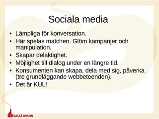 Sociala media  Lämpliga för konversation.  Här spelas matchen. Glöm kampanjer och manipulation.  Skapar delaktighet. Möjlighet till dialog under en längre tid. Konsumenten kan skapa, dela med sig, påverka (tre grundläggande webbeteenden). Det är KUL! 