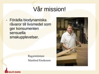 Vår mission! Förädla biodynamiska råvaror till livsmedel som ger konsumenten sensuella smakupplevelser.     Bagarmästare    Manfred Enoksson 