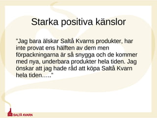 Starka positiva känslor ” Jag bara älskar Saltå Kvarns produkter, har inte provat ens hälften av dem men förpackningarna är så snygga och de kommer med nya, underbara produkter hela tiden. Jag önskar att jag hade råd att köpa Saltå Kvarn hela tiden…..” 