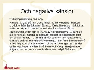 Och negativa känslor ” Till inköpsansvarig på Coop,  När jag handlar på mitt Coop finner jag lite varstans i butiken produkter från Saltå kvarn i Järna…..Detta finner jag märkligt, att mitt coop köper in produkter just från Saltå kvarn i Järna. Saltå kvarn i Järna ägs till 100% av antroposoferna…. Tänk att jag genom att "handla på konsum" stödjer en filosofi som talar om astralkroppar, …. För mig är det som om t.ex nynazisterna startade en krav-märkt brödtillverkning…. Det finns kanske också anledning att undra över vilken roll Johan Ununger haft när det gäller kopplingen mellan Saltå kvarn och Coop. Han jobbade tidigare på coop som konsult och nu som vd på Saltå kvarn...?.…” 