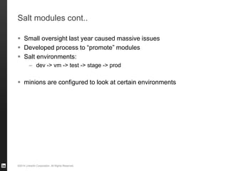 ©2014 LinkedIn Corporation. All Rights Reserved.
Salt modules cont..
 Small oversight last year caused massive issues
 Developed process to “promote” modules
 Salt environments:
– dev -> vm -> test -> stage -> prod
 minions are configured to look at certain environments
 