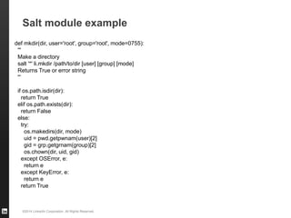©2014 LinkedIn Corporation. All Rights Reserved.
Salt module example
def mkdir(dir, user='root', group='root', mode=0755):
'''
Make a directory
salt '*' li.mkdir /path/to/dir [user] [group] [mode]
Returns True or error string
''’
if os.path.isdir(dir):
return True
elif os.path.exists(dir):
return False
else:
try:
os.makedirs(dir, mode)
uid = pwd.getpwnam(user)[2]
gid = grp.getgrnam(group)[2]
os.chown(dir, uid, gid)
except OSError, e:
return e
except KeyError, e:
return e
return True
 