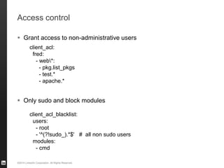 ©2014 LinkedIn Corporation. All Rights Reserved.
Access control
 Grant access to non-administrative users
 Only sudo and block modules
client_acl:
fred:
- web*:
- pkg.list_pkgs
- test.*
- apache.*
client_acl_blacklist:
users:
- root
- '^(?!sudo_).*$' # all non sudo users
modules:
- cmd
 