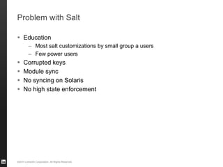 ©2014 LinkedIn Corporation. All Rights Reserved.
Problem with Salt
 Education
– Most salt customizations by small group a users
– Few power users
 Corrupted keys
 Module sync
 No syncing on Solaris
 No high state enforcement
 