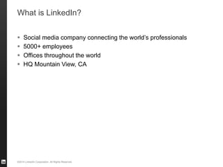 ©2014 LinkedIn Corporation. All Rights Reserved.
What is LinkedIn?
 Social media company connecting the world’s professionals
 5000+ employees
 Offices throughout the world
 HQ Mountain View, CA
 