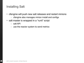 ©2014 LinkedIn Corporation. All Rights Reserved.
Installing Salt
 cfengine will push new salt releases and restart minions
– cfengine also manages minion install and configs
 salt master is wrapped in a “runit” script
– salt API
– use the reactor system to send metrics
 