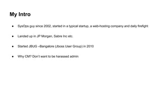 My Intro
● SysOps guy since 2002, started in a typical startup, a web-hosting company and daily firefight
● Landed up in JP Morgan, Sabre Inc etc.
● Started JBUG –Bangalore (Jboss User Group) in 2010
● Why CM? Don’t want to be harassed admin
 