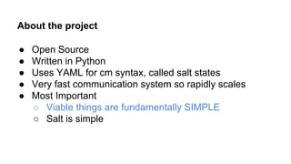 About the project
● Open Source
● Written in Python
● Uses YAML for cm syntax, called salt states
● Very fast communication system so rapidly scales
● Most Important
○ Viable things are fundamentally SIMPLE
○ Salt is simple
 