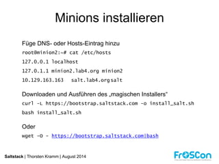 Minions installieren 
Füge DNS- oder Hosts-Eintrag hinzu 
root@minion2:~# cat /etc/hosts 
127.0.0.1 localhost 
127.0.1.1 minion2.lab4.org minion2 
10.129.163.163 salt.lab4.org salt 
Downloaden und Ausführen des „magischen Installers“ 
curl -L https://bootstrap.saltstack.com -o install_salt.sh 
bash install_salt.sh 
Oder 
wget -O - https://bootstrap.saltstack.com|bash 
Saltstack | Thorsten Kramm | August 2014 
 