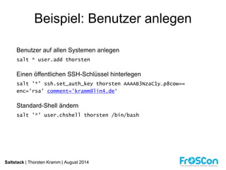 Beispiel: Benutzer anlegen 
Benutzer auf allen Systemen anlegen 
salt * user.add thorsten 
Einen öffentlichen SSH-Schlüssel hinterlegen 
salt '*' ssh.set_auth_key thorsten AAAAB3NzaC1y…p8cow== 
enc='rsa' comment='kramm@lin4.de‘ 
Standard-Shell ändern 
salt '*' user.chshell thorsten /bin/bash 
Saltstack | Thorsten Kramm | August 2014 
 