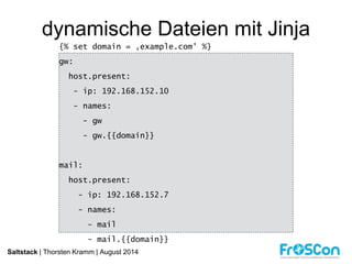 dynamische Dateien mit Jinja 
{% set domain = ‚example.com' %} 
gw: 
host.present: 
- ip: 192.168.152.10 
- names: 
- gw 
- gw.{{domain}} 
mail: 
host.present: 
- ip: 192.168.152.7 
- names: 
- mail 
- mail.{{domain}} 
Saltstack | Thorsten Kramm | August 2014 
 