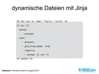 dynamische Dateien mit Jinja 
{% for usr in 'moe','larry','curly' %} 
{{ usr }}: 
group: 
- present 
user: 
- present 
- gid_from_name: True 
- require: 
- group: {{ usr }} 
{% endfor %} 
Saltstack | Thorsten Kramm | August 2014 
 