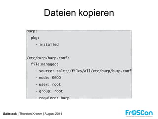 Dateien kopieren 
burp: 
pkg: 
- installed 
/etc/burp/burp.conf: 
file.managed: 
- source: salt://files/all/etc/burp/burp.conf 
- mode: 0600 
- user: root 
- group: root 
- requiere: burp 
Saltstack | Thorsten Kramm | August 2014 
 