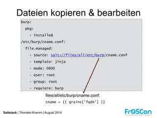 Dateien kopieren & bearbeiten 
burp: 
pkg: 
- installed 
/etc/burp/cname.conf: 
file.managed: 
- source: salt://files/all/etc/burp/cname.conf 
- template: jinja 
- mode: 0600 
- user: root 
- group: root 
- requiere: burp 
files/all/etc/burp/cname.conf: 
cname = {{ grains['fqdn'] }} 
Saltstack | Thorsten Kramm | August 2014 
 