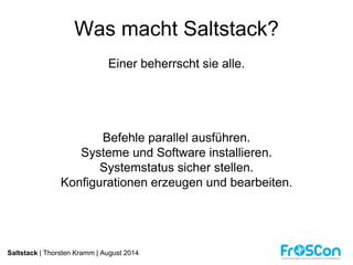 Was macht Saltstack? 
Einer beherrscht sie alle. 
Befehle parallel ausführen. 
Systeme und Software installieren. 
Systemstatus sicher stellen. 
Konfigurationen erzeugen und bearbeiten. 
Saltstack | Thorsten Kramm | August 2014 
 