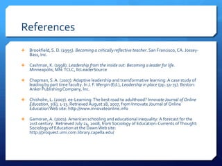 ReferencesBrookfield, S. D. (1995). Becoming a critically reflective teacher. San Francisco, CA: Jossey-Bass, Inc.Cashman, K. (1998). Leadership from the inside out: Becoming a leader for life. Minneapolis, MN: TCLC, llcLeaderSourceChapman, S. A. (2007). Adaptive leadership and transformative learning: A case study of leading by part time faculty. In J. F. Wergin (Ed.), Leadership in place (pp. 51-75). Boston: Anker Publishing Company, Inc.Chisholm, L. (2007). ee-Learning: The best road to adulthood? Innovate Journal of Online Education, 3(6), 1-13. Retrieved August 18, 2007, from Innovate Journal of Online Education Web site: http:/​/​www.innovateonline.infoGamoran, A. (2001). American schooling and educational inequality: A forecast for the 21st century.  Retrieved July 24, 2008, from Sociology of Education: Currents of Thought: Sociology of Education at the Dawn Web site: http:/​/​proquest.umi.com.library.capella.edu/​