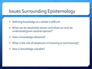 Issues Surrounding EpistemologyDefining knowledge as a whole is difficultWhat can be absolutely known and what can only be understood given rational opinion?How is knowledge obtained?What is the role of skepticism in knowing or not knowing?How is knowledge valuable?