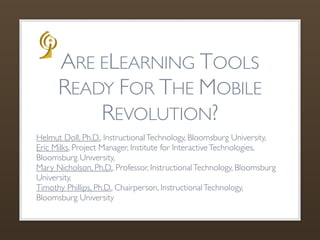 ARE ELEARNING TOOLS
      READY FOR THE MOBILE
          REVOLUTION?
Helmut Doll, Ph.D., Instructional Technology, Bloomsburg University,
Eric Milks, Project Manager, Institute for Interactive Technologies,
Bloomsburg University,
Mary Nicholson, Ph.D., Professor, Instructional Technology, Bloomsburg
University,
Timothy Phillips, Ph.D., Chairperson, Instructional Technology,
Bloomsburg University
 