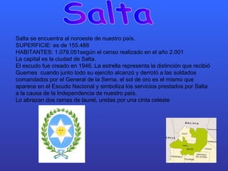 Salta Salta se encuentra al noroeste de nuestro país. SUPERFICIE: es de 155.488 HABITANTES: 1.079.051según el censo realizado en el año 2.001 La capital es la ciudad de Salta.  El escudo fue creado en 1946. La estrella representa la distinción que recibió Guemes  cuando junto todo su ejercito alcanzó y derrotó a las soldados comandados por el General de la Serna, el sol de oro es el mismo que aparece en el Escudo Nacional y simboliza los servicios prestados por Salta a la causa de la Independencia de nuestro país. Lo abrazan dos ramas de laurel, unidas por una cinta celeste  