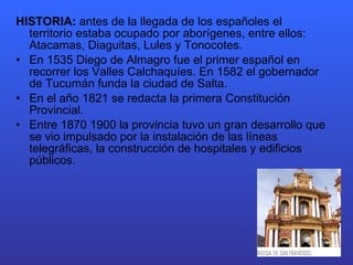 HISTORIA:  antes de la llegada de los españoles el territorio estaba ocupado por aborígenes, entre ellos: Atacamas, Diaguitas, Lules y Tonocotes. En 1535 Diego de Almagro fue el primer español en recorrer los Valles Calchaquíes. En 1582 el gobernador de Tucumán funda la ciudad de Salta. En el año 1821 se redacta la primera Constitución Provincial. Entre 1870 1900 la provincia tuvo un gran desarrollo que se vio impulsado por la instalación de las líneas telegráficas, la construcción de hospitales y edificios públicos. 
