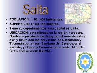 POBLACIÓN: 1.161.484 habitantes.  SUPERFICIE: es de 155.488km2.  Tiene 23 departamentos y su capital es Salta.  UBICACIÓN: esta situada en la región noroeste. Bordea la provincia de Jujuy por el noreste este y sur, y limita con las provincias de Catamarca y Tucumán por el sur, Santiago del Estero por el sureste, y Chaco y Formosa por el este. Al norte forma frontera con Bolivia . Salta 
