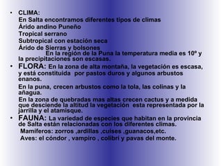 CLIMA: En Salta encontramos diferentes tipos de climas Árido andino Puneño Tropical serrano Subtropical con estación seca Árido de Sierras y bolsones  En la región de la Puna la temperatura media es 10º y la precipitaciones son escasas. FLORA:  En la zona de alta montaña, la vegetación es escasa, y está constituida  por pastos duros y algunos arbustos enanos. En la puna,   crecen arbustos como la tola, las colinas y la añagua. En la zona de quebradas mas altas crecen cactus y a medida que desciende la altitud la vegetación  esta representada por la jarrilla y el atamisque. FAUNA:  La variedad de especies que habitan en la provincia de Salta están relacionadas con los diferentes climas. Mamíferos: zorros ,ardillas ,cuises ,guanacos,etc.  Aves: el cóndor , vampiro , colibrí y pavas del monte. 