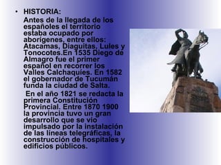 HISTORIA:  Antes de la llegada de los españoles el territorio estaba ocupado por aborígenes, entre ellos: Atacamas, Diaguitas, Lules y Tonocotes.En 1535 Diego de Almagro fue el primer español en recorrer los Valles Calchaquíes. En 1582 el gobernador de Tucumán funda la ciudad de Salta. En el año 1821 se redacta la primera Constitución Provincial. Entre 1870 1900 la provincia tuvo un gran desarrollo que se vio impulsado por la instalación de las líneas telegráficas, la construcción de hospitales y edificios públicos. 