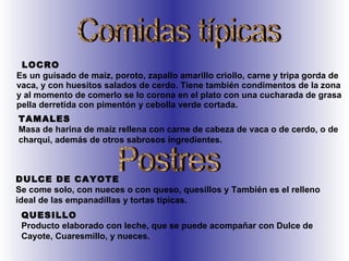 LOCRO Es un guisado de maíz, poroto, zapallo amarillo criollo, carne y tripa gorda de vaca, y con huesitos salados de cerdo. Tiene también condimentos de la zona y al momento de comerlo se lo corona en el plato con una cucharada de grasa pella derretida con pimentón y cebolla verde cortada.  Comidas típicas TAMALES Masa de harina de maíz rellena con carne de cabeza de vaca o de cerdo, o de charqui, además de otros sabrosos ingredientes.  Postres DULCE DE CAYOTE Se come solo, con nueces o con queso, quesillos y También es el relleno ideal de las empanadillas y tortas típicas.  QUESILLO Producto elaborado con leche, que se puede acompañar con Dulce de Cayote, Cuaresmillo, y nueces.  