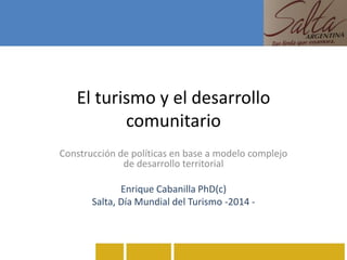 El turismo y el desarrollo
comunitario
Construcción de políticas en base a modelo complejo
de desarrollo territorial
Enrique Cabanilla PhD(c)
Salta, Día Mundial del Turismo -2014 -
 