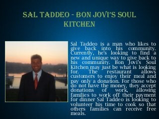 SAL TADDEO - BON JOVI’S SOUL
KITCHEN
Sal Taddeo is a man who likes to
give back into his community.
Currently, he’s looking to find a
new and unique way to give back to
his community. Bon Jovi’s Soul
Kitchen may just be what is looking
for. The restaurant allows
customers to enjoy their meal and
pay only a donation. For those who
do not have the money, they accept
donations of work, allowing
families to work off their payment
for dinner Sal Taddeo is looking to
volunteer his time to cook so that
others families can receive free
meals.
 