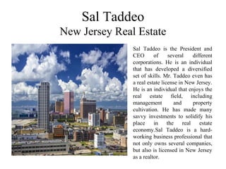 Sal Taddeo
New Jersey Real Estate
Sal Taddeo is the President and
CEO of several different
corporations. He is an individual
that has developed a diversified
set of skills. Mr. Taddeo even has
a real estate license in New Jersey.
He is an individual that enjoys the
real estate field, including
management and property
cultivation. He has made many
savvy investments to solidify his
place in the real estate
economy.Sal Taddeo is a hard-
working business professional that
not only owns several companies,
but also is licensed in New Jersey
as a realtor.
 