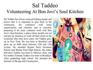 Sal Taddeo
Volunteering At Bon Jovi’s Soul Kitchen
Sal Taddeo has always enjoyed helping people and
knows that it is important to give back to the
community. He volunteers with many
organizations and charities and is currently
preparing to do some volunteer work with Bon
Jovi’s Soul Kitchen; a place where people can eat
and pay by donation or work off their meals in the
restaurant after they have eaten. Sal Taddeo grew
up in New York. He was born in Brooklyn and
grew up on 66th street between 12th and 13th
avenue. He attended Regina Pacis Grammar
School and Bishop Ford High School. His father
Salvatore Taddeo was born in Abruzzo, Italy, and
his mother Yolanda Taddeo was born in Brooklyn.
After graduating high school, Sal attended the
Institute of Design and Construction.
 
