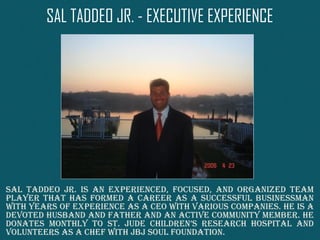 SAL TADDEO JR. - EXECUTIVE EXPERIENCE
Sal Taddeo Jr. iS an experienced, focuSed, and organized Team
player ThaT haS formed a career aS a SucceSSful buSineSSman
wiTh yearS of experience aS a ceo wiTh variouS companieS. he iS a
devoTed huSband and faTher and an acTive communiTy member. he
donaTeS monThly To ST. Jude children’S reSearch hoSpiTal and
volunTeerS aS a chef wiTh JbJ Soul foundaTion.
 