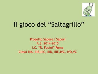 Il gioco del “Saltagrillo”
Progetto Sapere i Sapori
A.S. 2014-2015
I.C. “R. Fucini” Roma
Classi IIIA, IIIB,IIIC, IIID, IIIE,IVC, IVD,VC
 