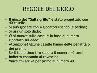 REGOLE DEL GIOCO
• Il gioco del “Salta grillo” è stato progettato con
40 caselle.
Si può giocare con 4 giocatori usando le pedine;
Si usa un solo dado;
Ci si muove sulle caselle in base al numero
riportato sul dado;
Attenzione! Alcune caselle hanno delle penalità o
dei premi;
Se il tuo ultimo tiro supera il numero 40 torni
indietro contando al rovescio;
Vince chi arriva per primo al numero 40.
•
•
•
•
•
•
 