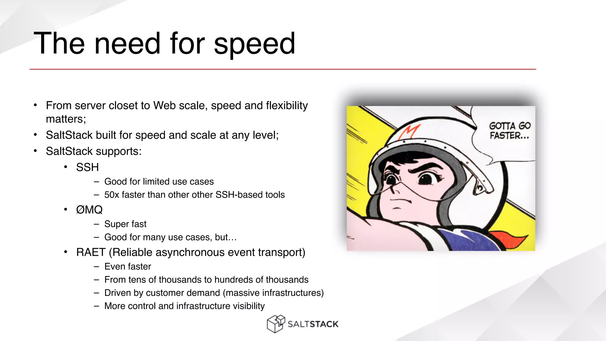 The need for speed
• From server closet to Web scale, speed and flexibility
matters;!
• SaltStack built for speed and scale at any level;!
• SaltStack supports:!
• SSH!
– Good for limited use cases!
– 50x faster than other other SSH-based tools!
• ØMQ!
– Super fast!
– Good for many use cases, but…!
• RAET (Reliable asynchronous event transport)!
– Even faster!
– From tens of thousands to hundreds of thousands!
– Driven by customer demand (massive infrastructures)!
– More control and infrastructure visibility
 