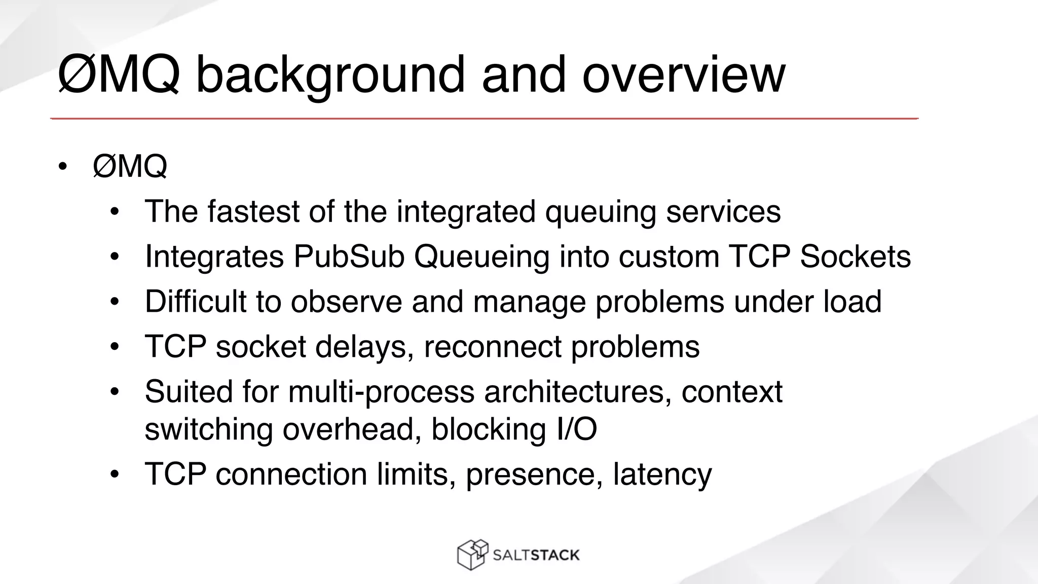ØMQ background and overview
• ØMQ!
• The fastest of the integrated queuing services!
• Integrates PubSub Queueing into custom TCP Sockets!
• Difficult to observe and manage problems under load!
• TCP socket delays, reconnect problems!
• Suited for multi-process architectures, context
switching overhead, blocking I/O!
• TCP connection limits, presence, latency
 