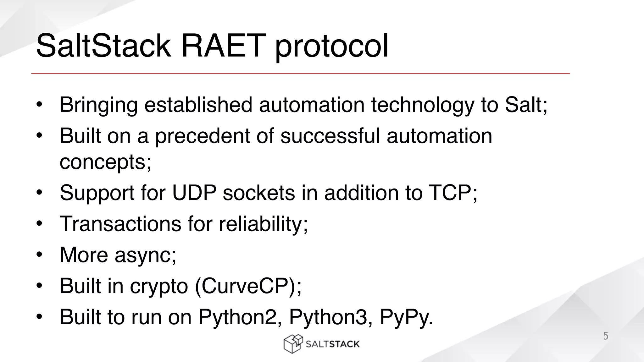 SaltStack RAET protocol
• Bringing established automation technology to Salt;!
• Built on a precedent of successful automation
concepts;!
• Support for UDP sockets in addition to TCP;!
• Transactions for reliability;!
• More async;!
• Built in crypto (CurveCP);!
• Built to run on Python2, Python3, PyPy.
5
 