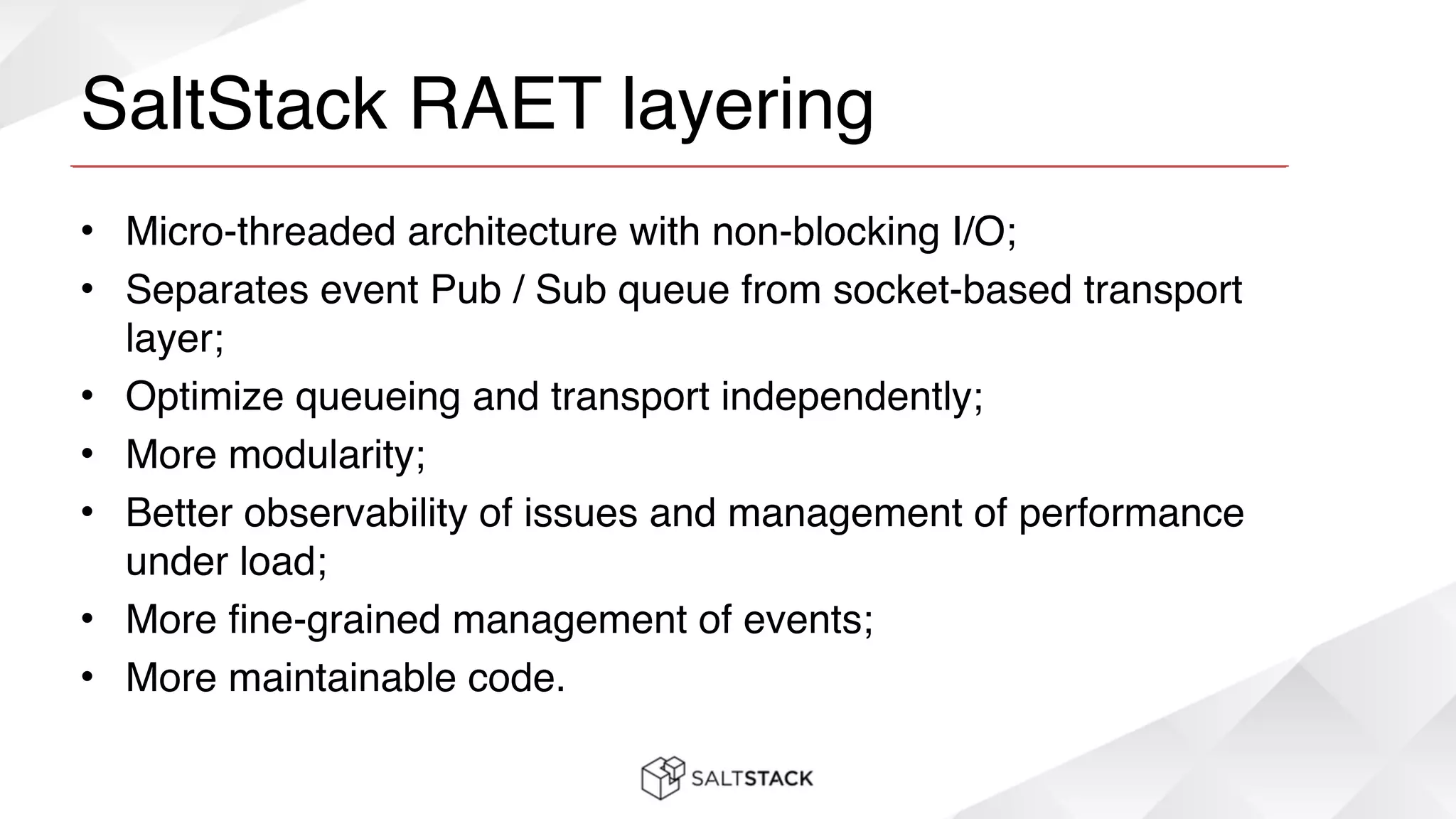 SaltStack RAET layering
• Micro-threaded architecture with non-blocking I/O;!
• Separates event Pub / Sub queue from socket-based transport
layer;!
• Optimize queueing and transport independently;!
• More modularity;!
• Better observability of issues and management of performance
under load;!
• More fine-grained management of events;!
• More maintainable code.
 