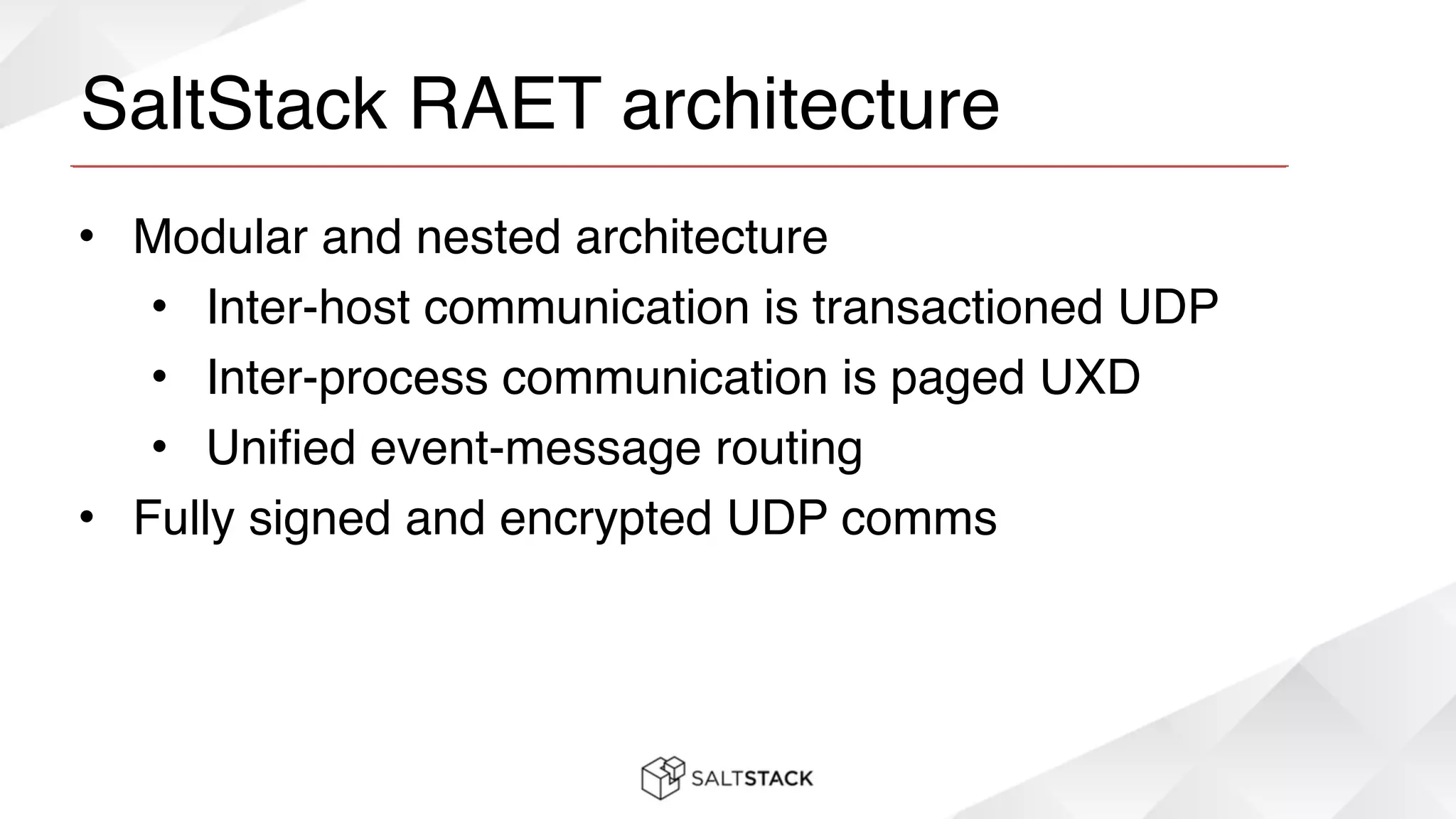 SaltStack RAET architecture
• Modular and nested architecture!
• Inter-host communication is transactioned UDP!
• Inter-process communication is paged UXD!
• Unified event-message routing!
• Fully signed and encrypted UDP comms
 