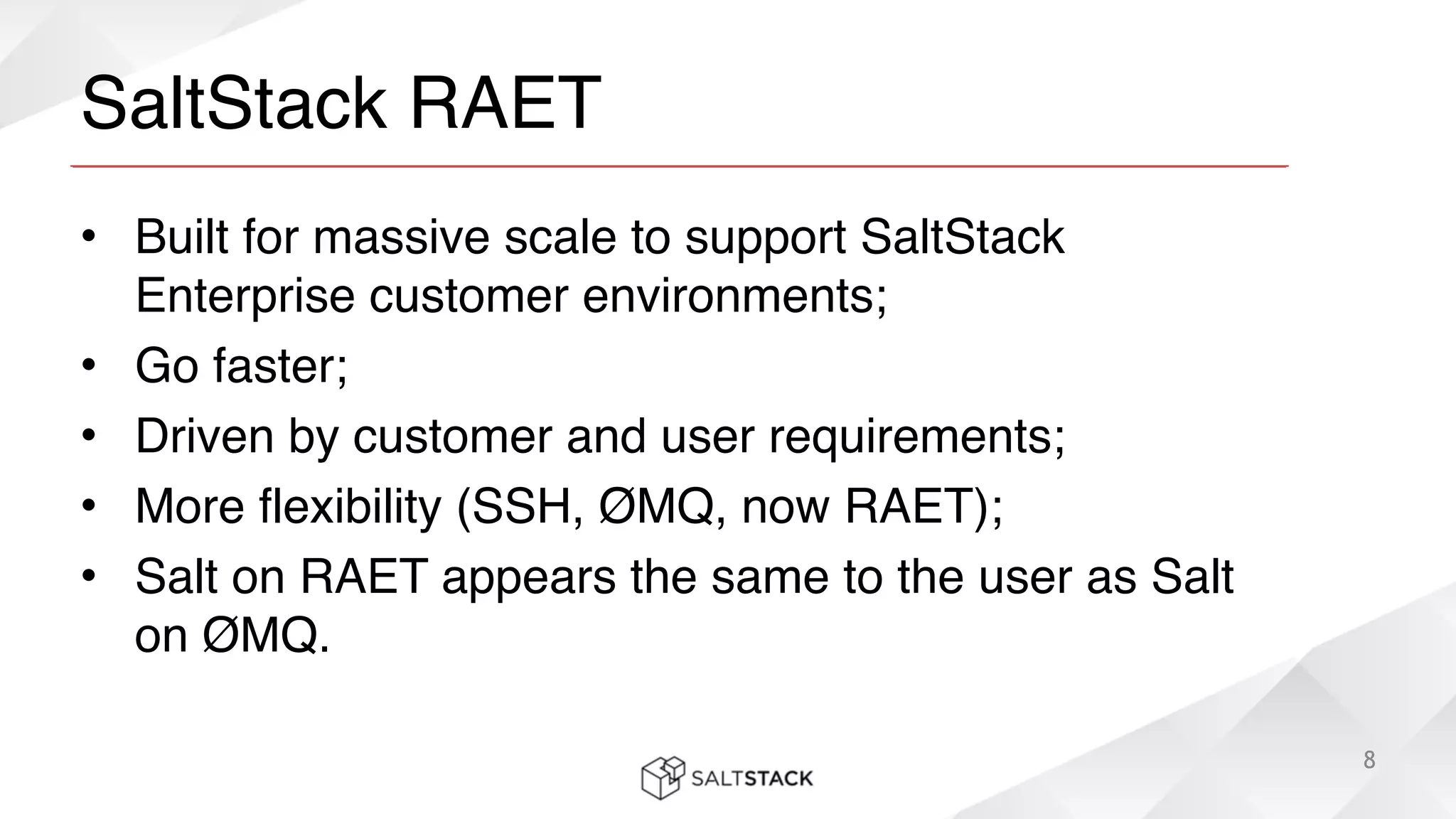 SaltStack RAET
• Built for massive scale to support SaltStack
Enterprise customer environments;!
• Go faster;!
• Driven by customer and user requirements;!
• More flexibility (SSH, ØMQ, now RAET);!
• Salt on RAET appears the same to the user as Salt
on ØMQ.
8
 