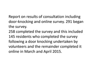 Report on results of consultation including
door-knocking and online survey. 291 began
the survey.
258 completed the survey and this included
145 residents who completed the survey
following a door knocking undertaken by
volunteers and the remainder completed it
online in March and April 2015.
 